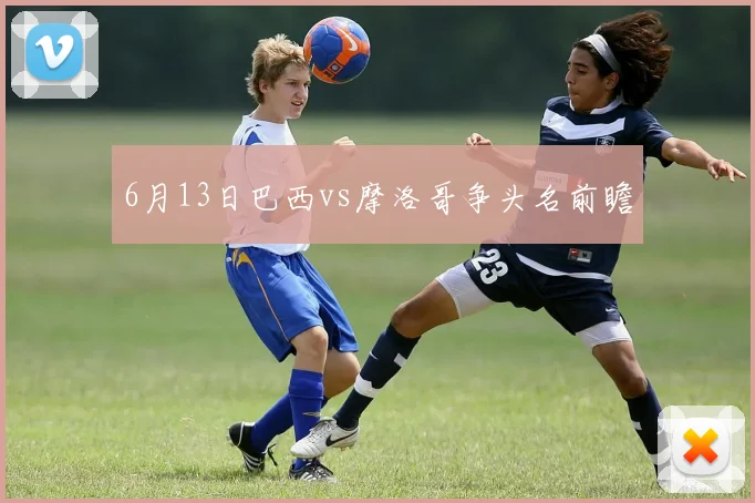 6月13日巴西vs摩洛哥争头名前瞻