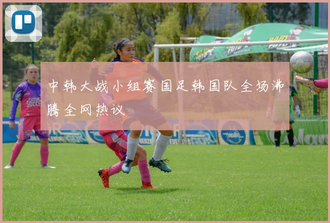 中韩大战小组赛国足韩国队全场沸腾全网热议