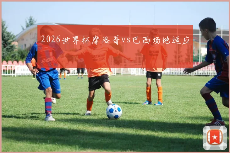 2026世界杯摩洛哥vs巴西场地适应