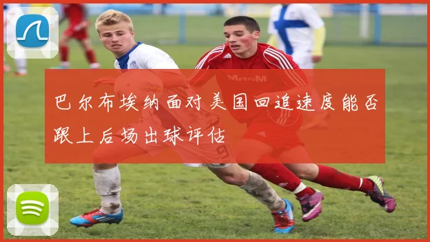 巴尔布埃纳面对美国回追速度能否跟上后场出球评估
