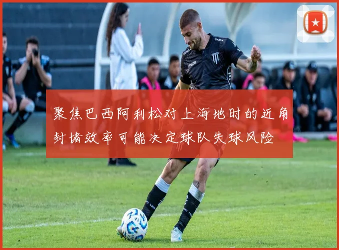 聚焦巴西阿利松对上海地时的近角封堵效率可能决定球队失球风险