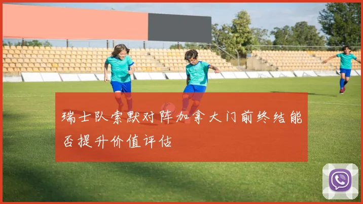 瑞士队索默对阵加拿大门前终结能否提升价值评估
