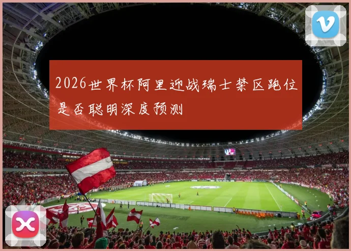 2026世界杯阿里迎战瑞士禁区跑位是否聪明深度预测