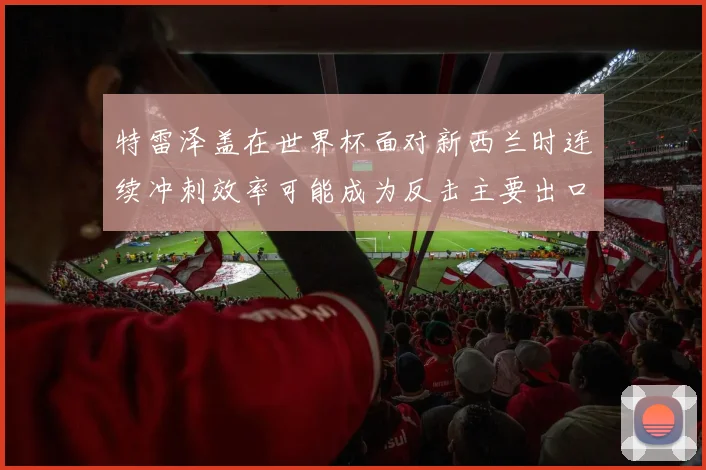 特雷泽盖在世界杯面对新西兰时连续冲刺效率可能成为反击主要出口