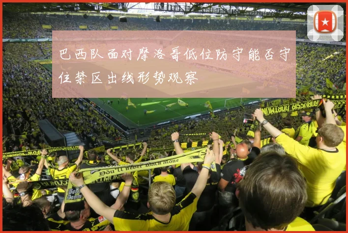 巴西队面对摩洛哥低位防守能否守住禁区出线形势观察