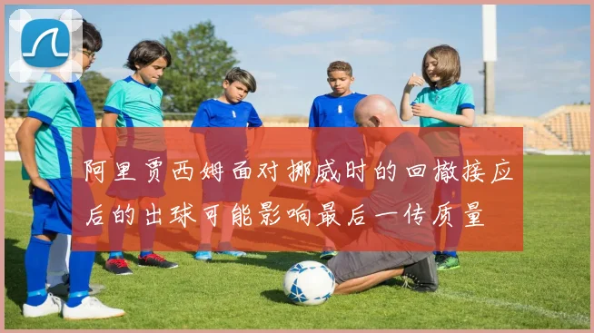阿里贾西姆面对挪威时的回撤接应后的出球可能影响最后一传质量