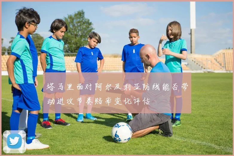 塔马里面对阿尔及利亚防线能否带动进攻节奏赔率变化评估