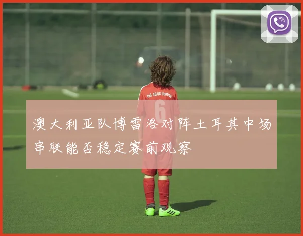 澳大利亚队博雷洛对阵土耳其中场串联能否稳定赛前观察