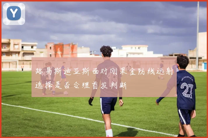 路易斯迪亚斯面对刚果金防线远射选择是否合理首发判断