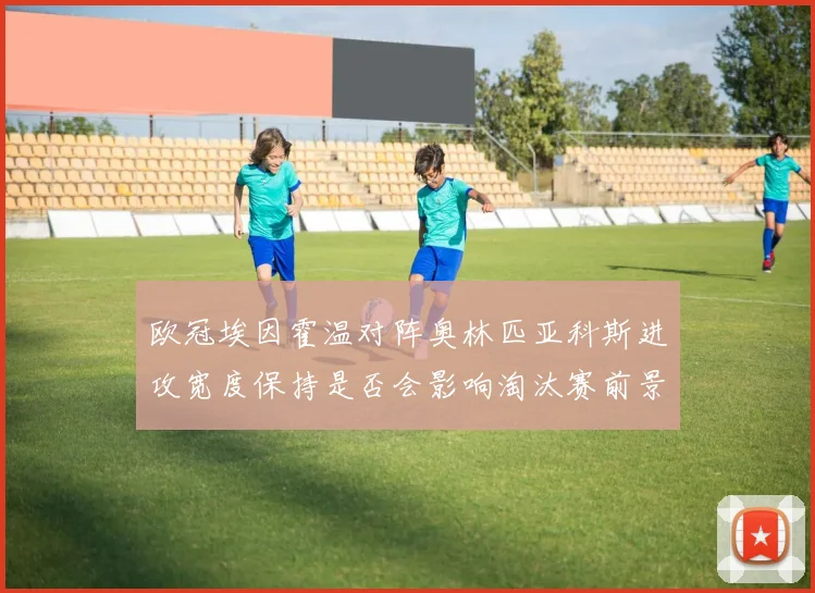 欧冠埃因霍温对阵奥林匹亚科斯进攻宽度保持是否会影响淘汰赛前景
