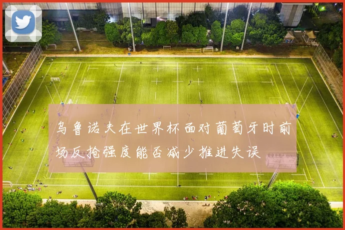 乌鲁诺夫在世界杯面对葡萄牙时前场反抢强度能否减少推进失误