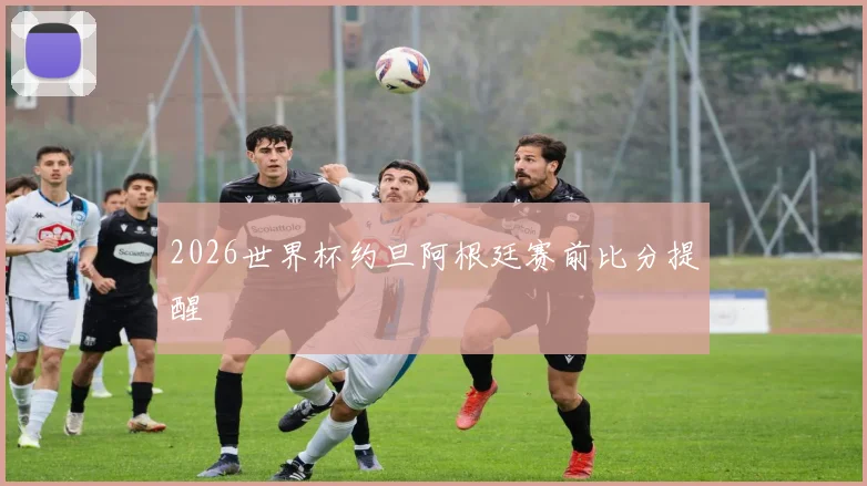 2026世界杯约旦阿根廷赛前比分提醒