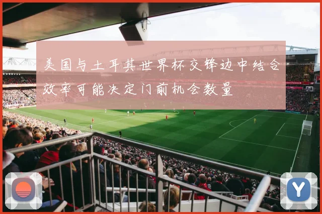 美国与土耳其世界杯交锋边中结合效率可能决定门前机会数量