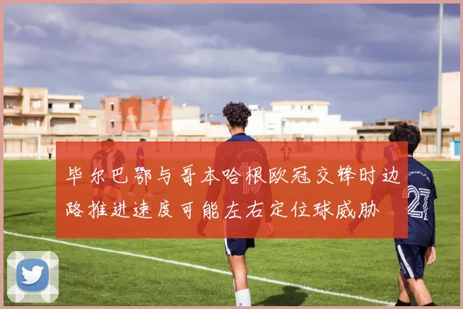 毕尔巴鄂与哥本哈根欧冠交锋时边路推进速度可能左右定位球威胁