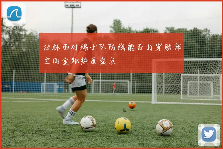 拉林面对瑞士队防线能否打穿肋部空间金靴热度盘点