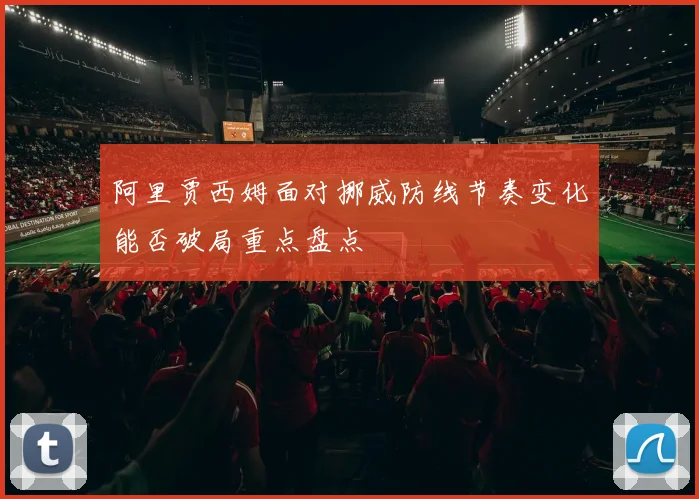 阿里贾西姆面对挪威防线节奏变化能否破局重点盘点