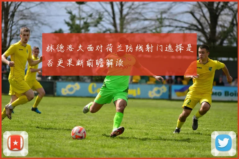 林德洛夫面对荷兰防线射门选择是否更果断前瞻解读