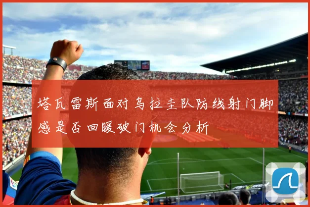 塔瓦雷斯面对乌拉圭队防线射门脚感是否回暖破门机会分析