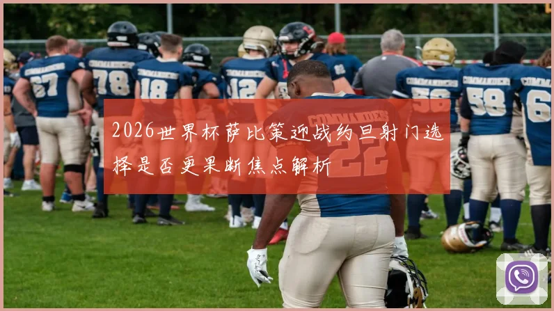 2026世界杯萨比策迎战约旦射门选择是否更果断焦点解析