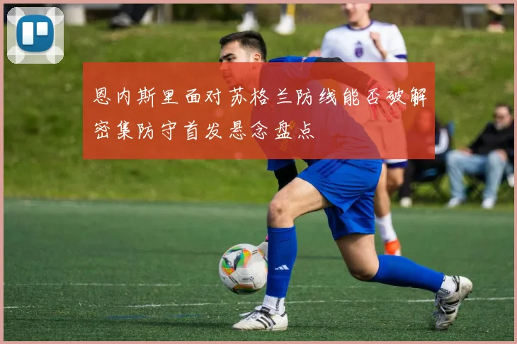 恩内斯里面对苏格兰防线能否破解密集防守首发悬念盘点