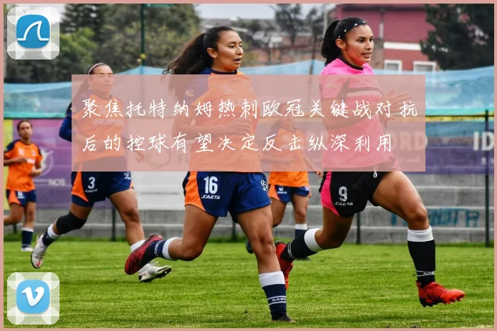 聚焦托特纳姆热刺欧冠关键战对抗后的控球有望决定反击纵深利用