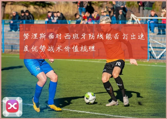 努涅斯面对西班牙防线能否打出速度优势战术价值梳理
